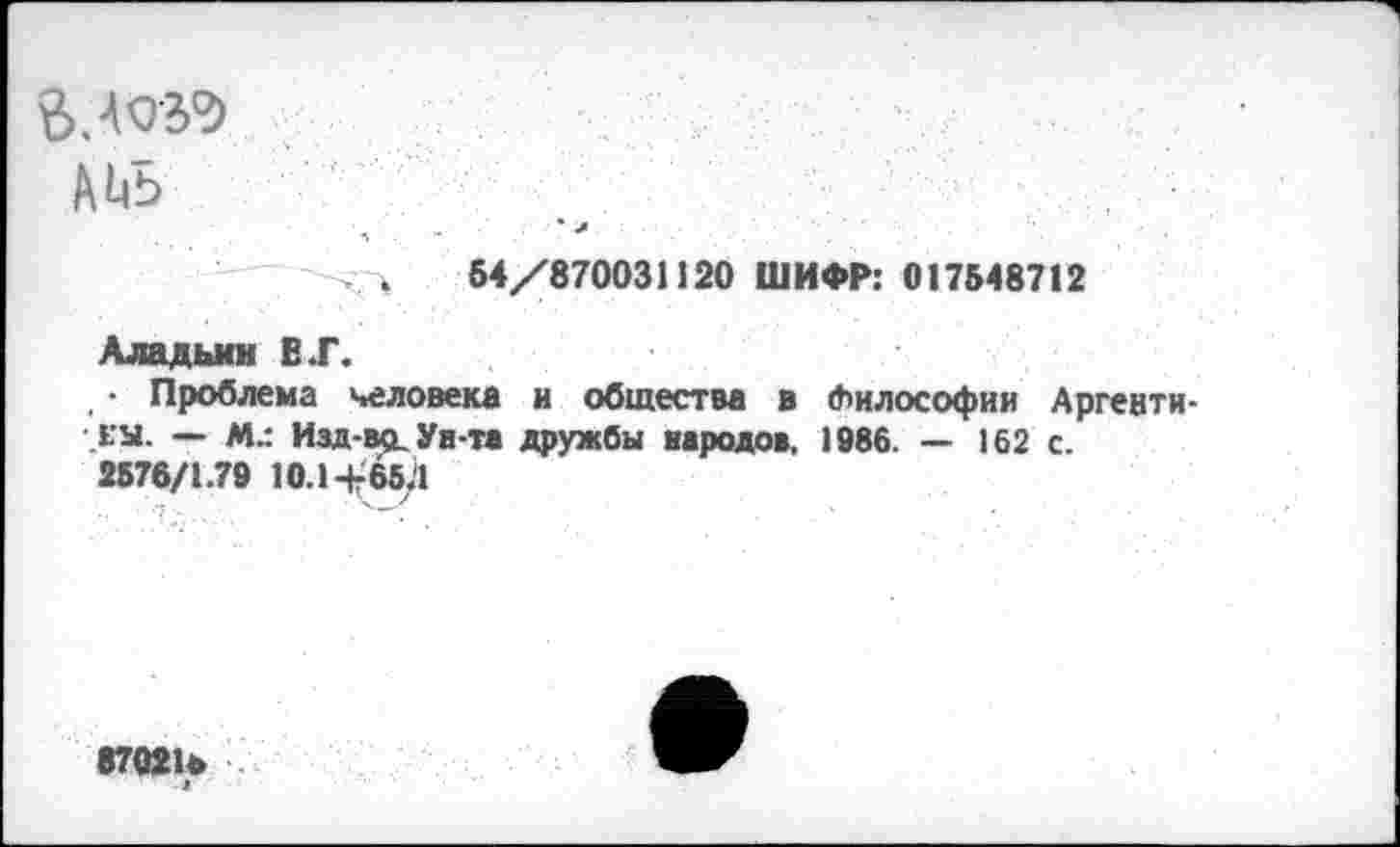 ﻿$.4039
АЬБ
ч 54/870031120 ШИФР: 017548712
Аладьмн В .Г.
• Проблема человека и общества в Философии Аргентины. — М.: Изд-вр. Ун-та дружбы народов, 1986. — 162 с.
2576/1.79 10.1-^654
870210